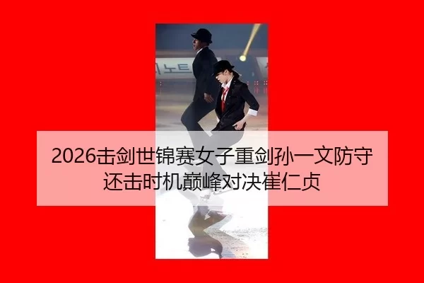 2026击剑世锦赛女子重剑孙一文防守还击时机巅峰对决崔仁贞